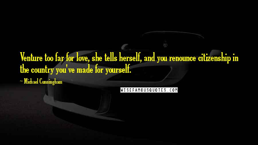 Michael Cunningham quotes: Venture too far for love, she tells herself, and you renounce citizenship in the country you've made for yourself. Michael Cunningham quotes: Venture too far for love, she tells herself, and you renounce citizenship in the country you've made for yourself.