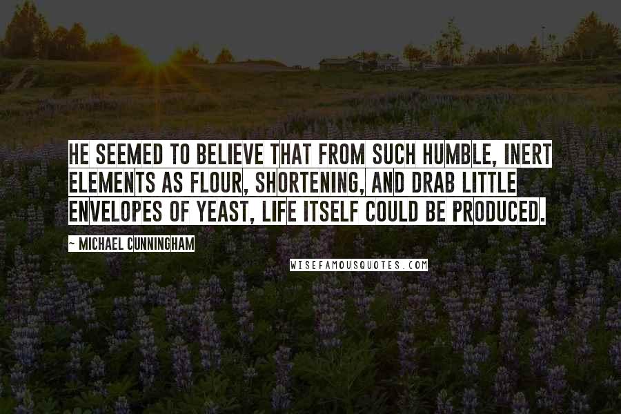 Michael Cunningham quotes: He seemed to believe that from such humble, inert elements as flour, shortening, and drab little envelopes of yeast, life itself could be produced.