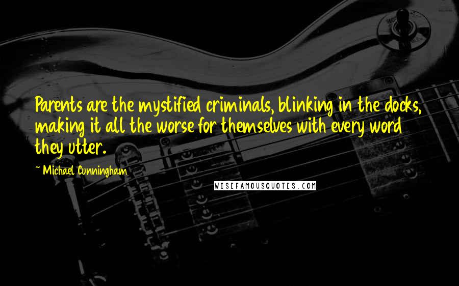 Michael Cunningham quotes: Parents are the mystified criminals, blinking in the docks, making it all the worse for themselves with every word they utter. Michael Cunningham quotes: Parents are the mystified criminals, blinking in the docks, making it all the worse for themselves with every word they utter.