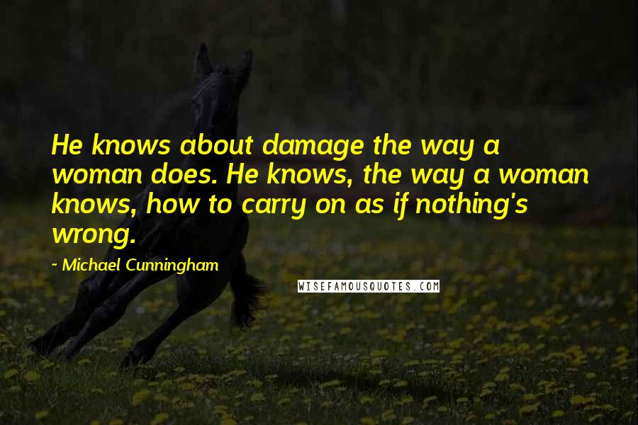 Michael Cunningham quotes: He knows about damage the way a woman does. He knows, the way a woman knows, how to carry on as if nothing's wrong.