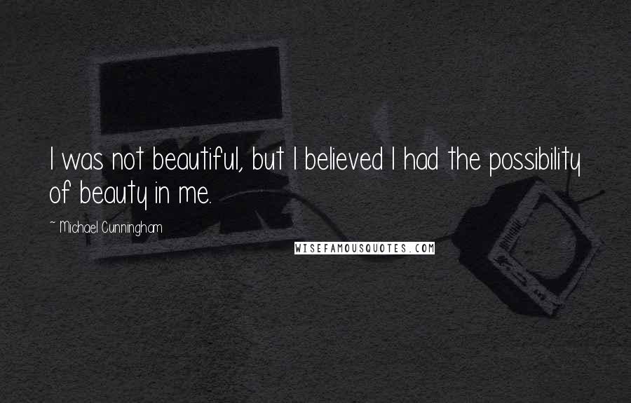 Michael Cunningham quotes: I was not beautiful, but I believed I had the possibility of beauty in me.