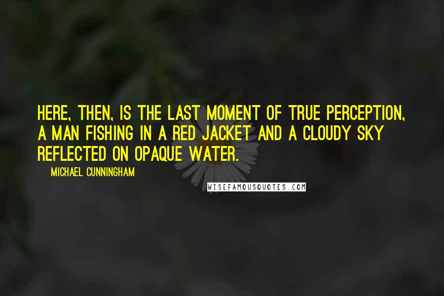 Michael Cunningham quotes: Here, then, is the last moment of true perception, a man fishing in a red jacket and a cloudy sky reflected on opaque water. Michael Cunningham quotes: Here, then, is the last moment of true perception, a man fishing in a red jacket and a cloudy sky reflected on opaque water.