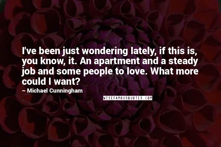 Michael Cunningham quotes: I've been just wondering lately, if this is, you know, it. An apartment and a steady job and some people to love. What more could I want? Michael Cunningham quotes: I've been just wondering lately, if this is, you know, it. An apartment and a steady job and some people to love. What more could I want?