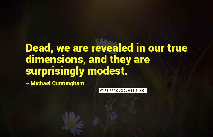 Michael Cunningham quotes: Dead, we are revealed in our true dimensions, and they are surprisingly modest.