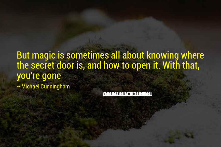 Michael Cunningham quotes: But magic is sometimes all about knowing where the secret door is, and how to open it. With that, you're gone Michael Cunningham quotes: But magic is sometimes all about knowing where the secret door is, and how to open it. With that, you're gone