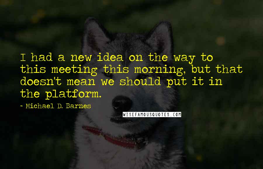 Michael D. Barnes quotes: I had a new idea on the way to this meeting this morning, but that doesn't mean we should put it in the platform. Michael D. Barnes quotes: I had a new idea on the way to this meeting this morning, but that doesn't mean we should put it in the platform.