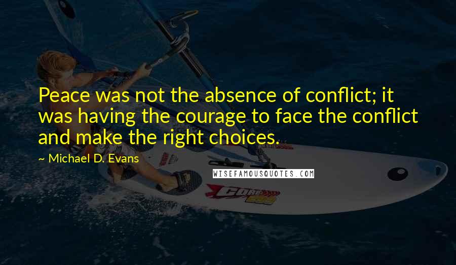 Michael D. Evans quotes: Peace was not the absence of conflict; it was having the courage to face the conflict and make the right choices. Michael D. Evans quotes: Peace was not the absence of conflict; it was having the courage to face the conflict and make the right choices.