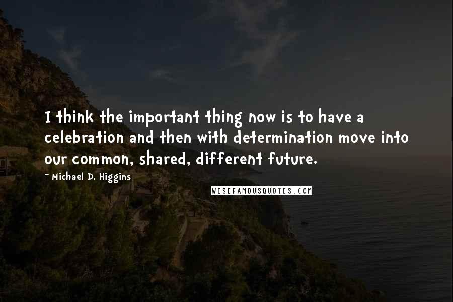Michael D. Higgins quotes: I think the important thing now is to have a celebration and then with determination move into our common, shared, different future.