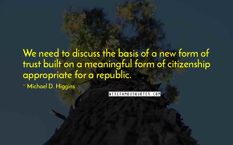 Michael D. Higgins quotes: We need to discuss the basis of a new form of trust built on a meaningful form of citizenship appropriate for a republic.