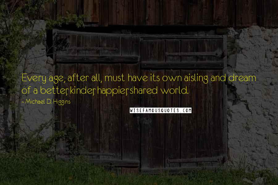 Michael D. Higgins quotes: Every age, after all, must have its own aisling and dream of a better, kinder, happier, shared world.