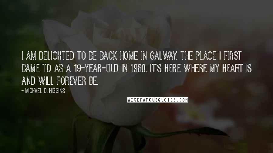 Michael D. Higgins quotes: I am delighted to be back home in Galway, the place I first came to as a 19-year-old in 1960. It's here where my heart is and will forever be.