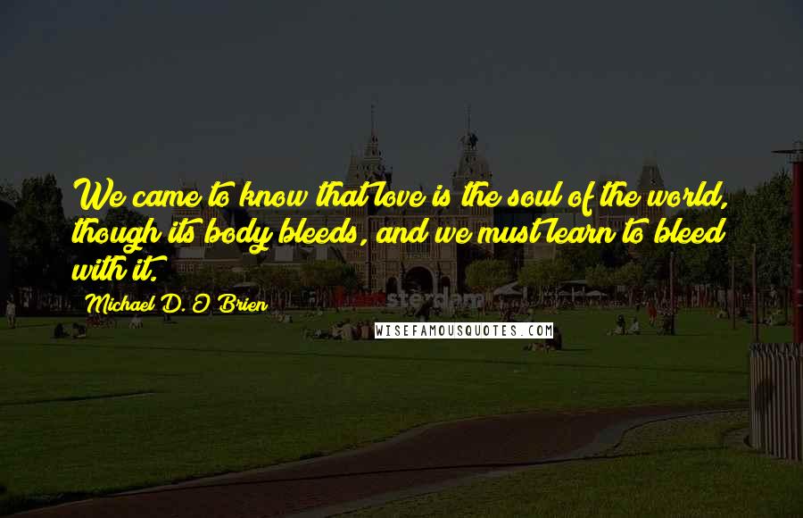 Michael D. O'Brien quotes: We came to know that love is the soul of the world, though its body bleeds, and we must learn to bleed with it.