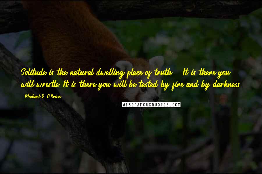 Michael D. O'Brien quotes: Solitude is the natural dwelling place of truth ... It is there you will wrestle. It is there you will be tested by fire and by darkness.