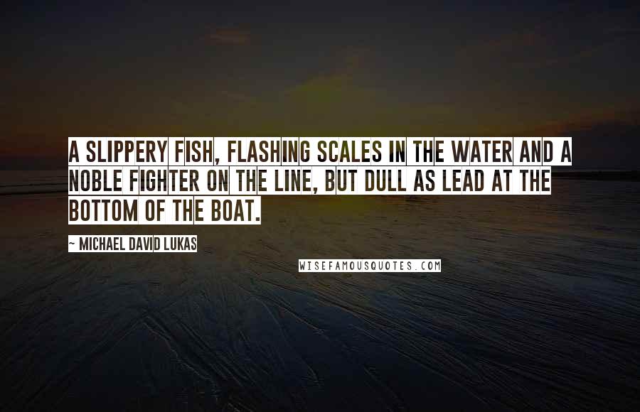 Michael David Lukas quotes: A slippery fish, flashing scales in the water and a noble fighter on the line, but dull as lead at the bottom of the boat.
