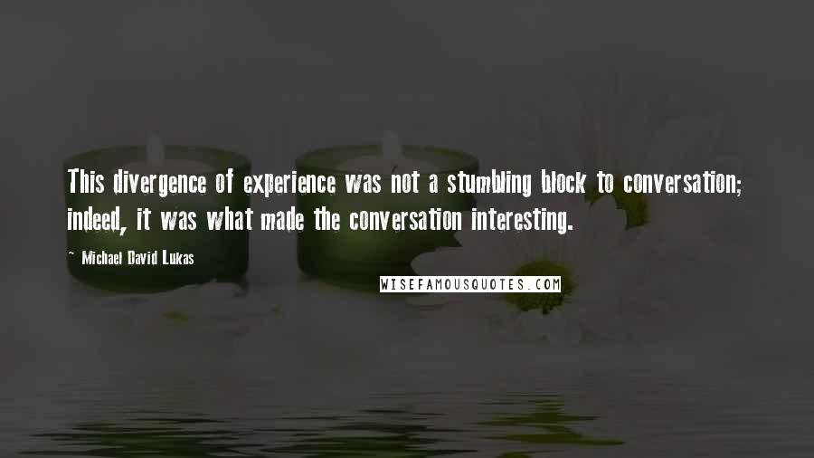 Michael David Lukas quotes: This divergence of experience was not a stumbling block to conversation; indeed, it was what made the conversation interesting.