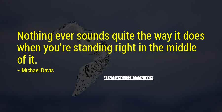Michael Davis quotes: Nothing ever sounds quite the way it does when you're standing right in the middle of it.
