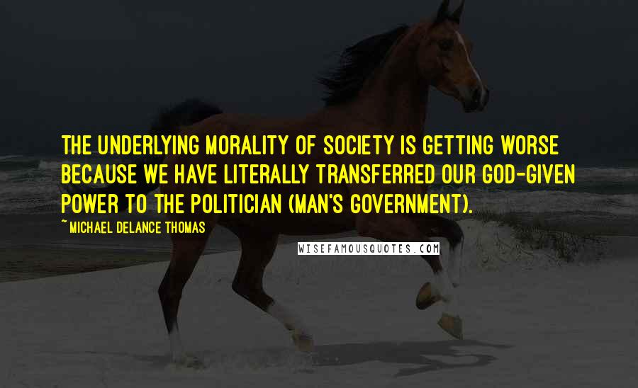 Michael DeLance Thomas quotes: The underlying morality of society is getting worse because we have literally transferred our God-given power to the politician (Man's government). Michael DeLance Thomas quotes: The underlying morality of society is getting worse because we have literally transferred our God-given power to the politician (Man's government).