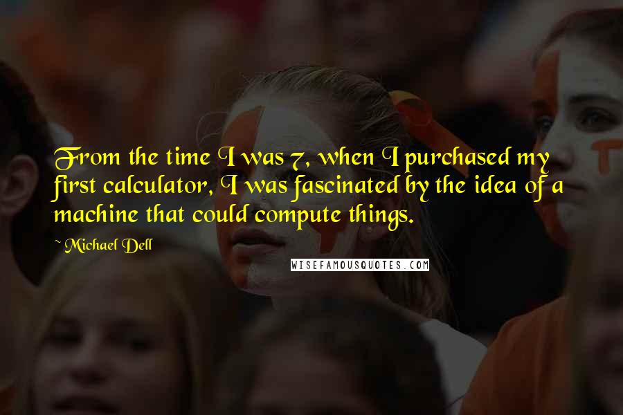 Michael Dell quotes: From the time I was 7, when I purchased my first calculator, I was fascinated by the idea of a machine that could compute things.