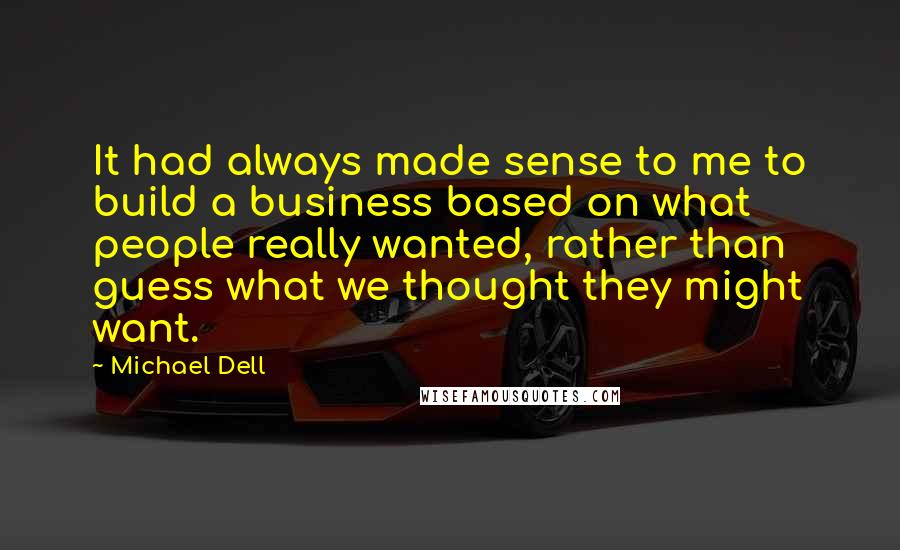 Michael Dell quotes: It had always made sense to me to build a business based on what people really wanted, rather than guess what we thought they might want.