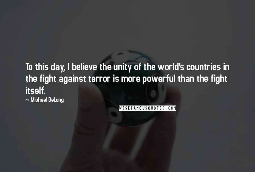 Michael DeLong quotes: To this day, I believe the unity of the world's countries in the fight against terror is more powerful than the fight itself. Michael DeLong quotes: To this day, I believe the unity of the world's countries in the fight against terror is more powerful than the fight itself.