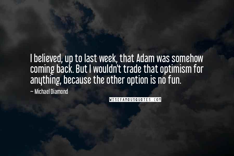 Michael Diamond quotes: I believed, up to last week, that Adam was somehow coming back. But I wouldn't trade that optimism for anything, because the other option is no fun.