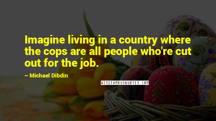 Michael Dibdin quotes: Imagine living in a country where the cops are all people who're cut out for the job.