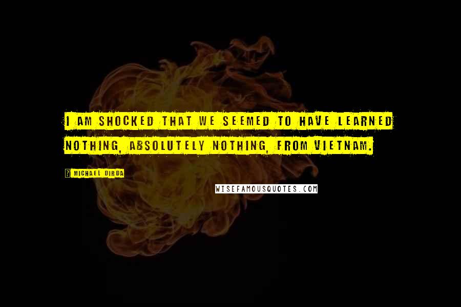 Michael Dirda quotes: I am shocked that we seemed to have learned nothing, absolutely nothing, from Vietnam.