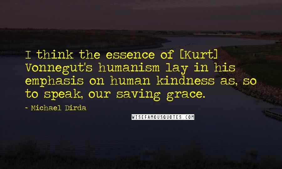Michael Dirda quotes: I think the essence of [Kurt] Vonnegut's humanism lay in his emphasis on human kindness as, so to speak, our saving grace.