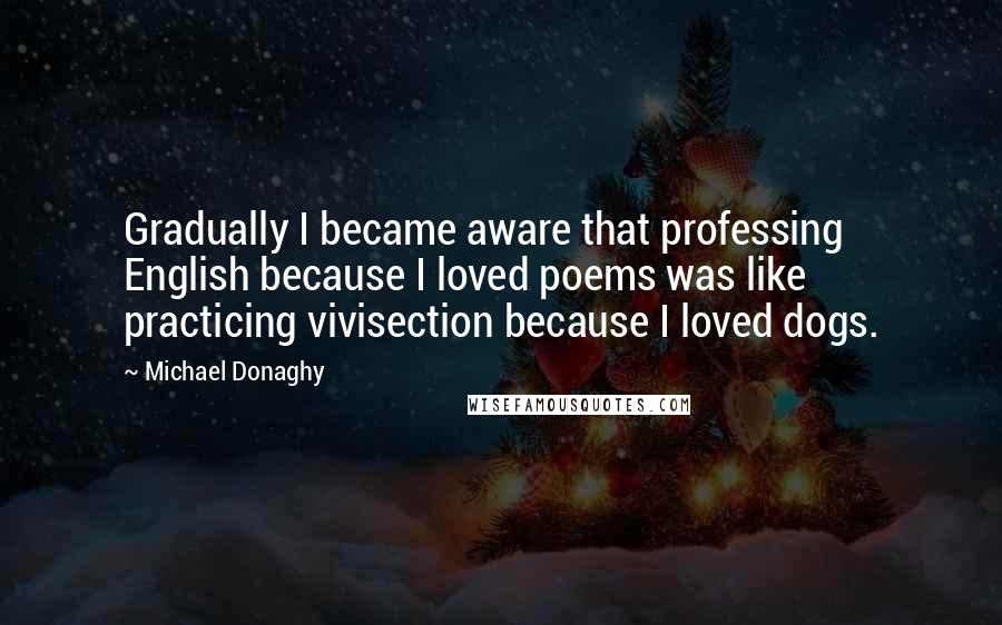 Michael Donaghy quotes: Gradually I became aware that professing English because I loved poems was like practicing vivisection because I loved dogs.