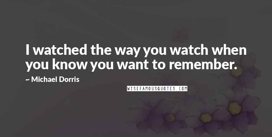 Michael Dorris quotes: I watched the way you watch when you know you want to remember.