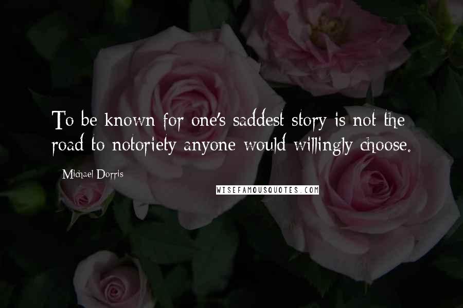 Michael Dorris quotes: To be known for one's saddest story is not the road to notoriety anyone would willingly choose.