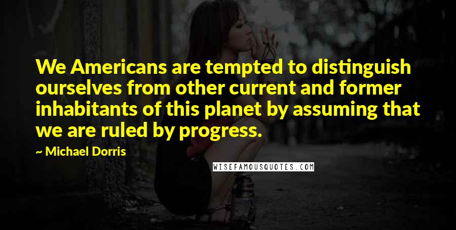 Michael Dorris quotes: We Americans are tempted to distinguish ourselves from other current and former inhabitants of this planet by assuming that we are ruled by progress.