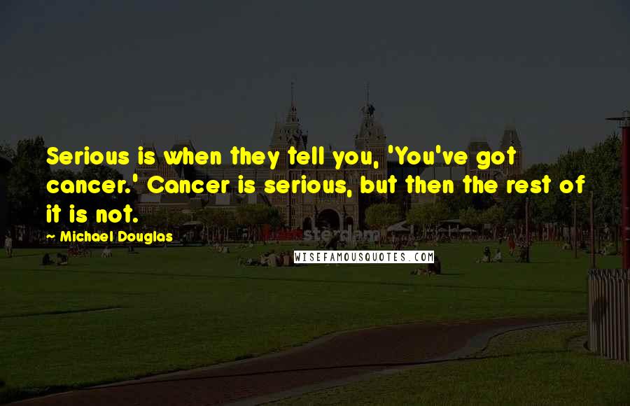 Michael Douglas quotes: Serious is when they tell you, 'You've got cancer.' Cancer is serious, but then the rest of it is not. Michael Douglas quotes: Serious is when they tell you, 'You've got cancer.' Cancer is serious, but then the rest of it is not.