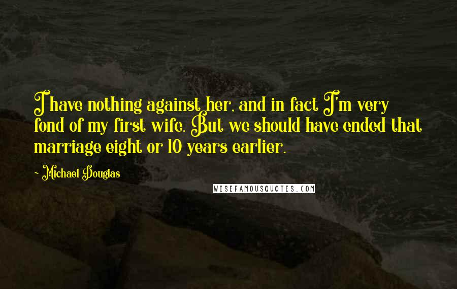 Michael Douglas quotes: I have nothing against her, and in fact I'm very fond of my first wife. But we should have ended that marriage eight or 10 years earlier. Michael Douglas quotes: I have nothing against her, and in fact I'm very fond of my first wife. But we should have ended that marriage eight or 10 years earlier.