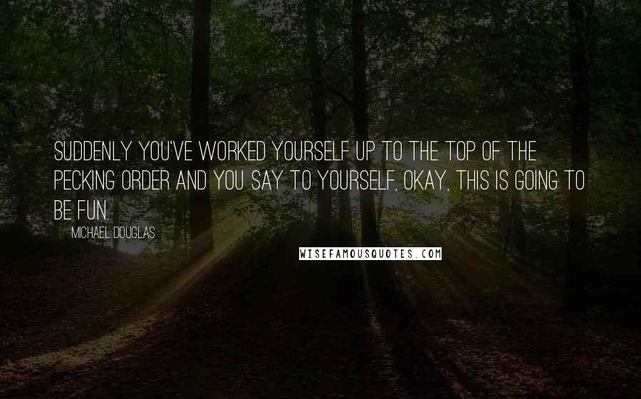 Michael Douglas quotes: Suddenly you've worked yourself up to the top of the pecking order and you say to yourself, okay, this is going to be fun. Michael Douglas quotes: Suddenly you've worked yourself up to the top of the pecking order and you say to yourself, okay, this is going to be fun.