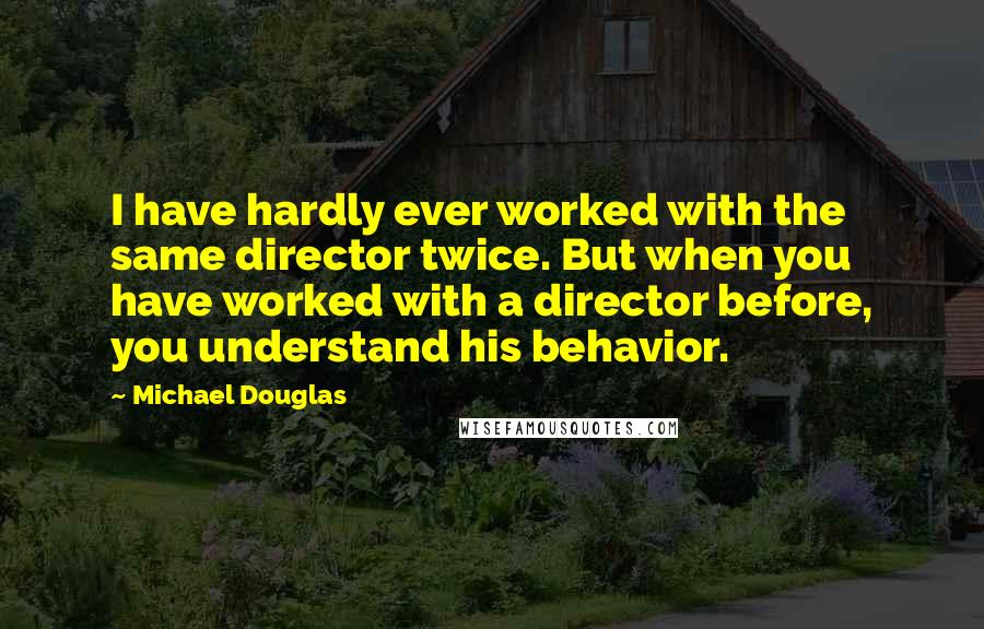 Michael Douglas quotes: I have hardly ever worked with the same director twice. But when you have worked with a director before, you understand his behavior. Michael Douglas quotes: I have hardly ever worked with the same director twice. But when you have worked with a director before, you understand his behavior.