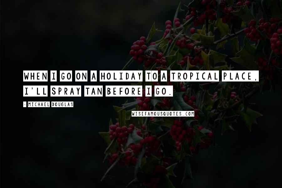 Michael Douglas quotes: When I go on a holiday to a tropical place, I'll spray tan before I go.