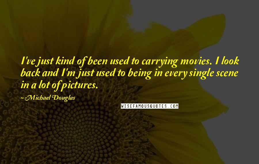 Michael Douglas quotes: I've just kind of been used to carrying movies. I look back and I'm just used to being in every single scene in a lot of pictures. Michael Douglas quotes: I've just kind of been used to carrying movies. I look back and I'm just used to being in every single scene in a lot of pictures.