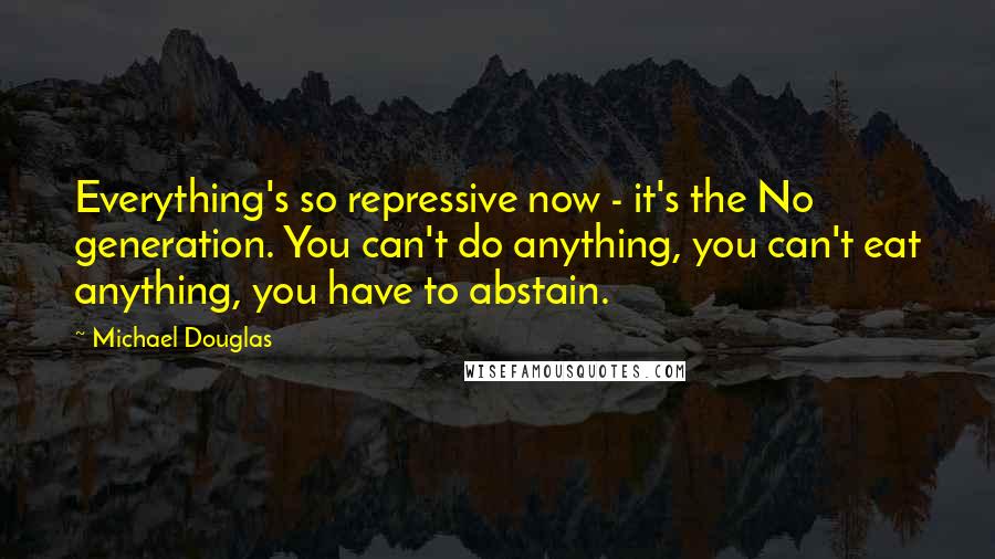 Michael Douglas quotes: Everything's so repressive now - it's the No generation. You can't do anything, you can't eat anything, you have to abstain. Michael Douglas quotes: Everything's so repressive now - it's the No generation. You can't do anything, you can't eat anything, you have to abstain.