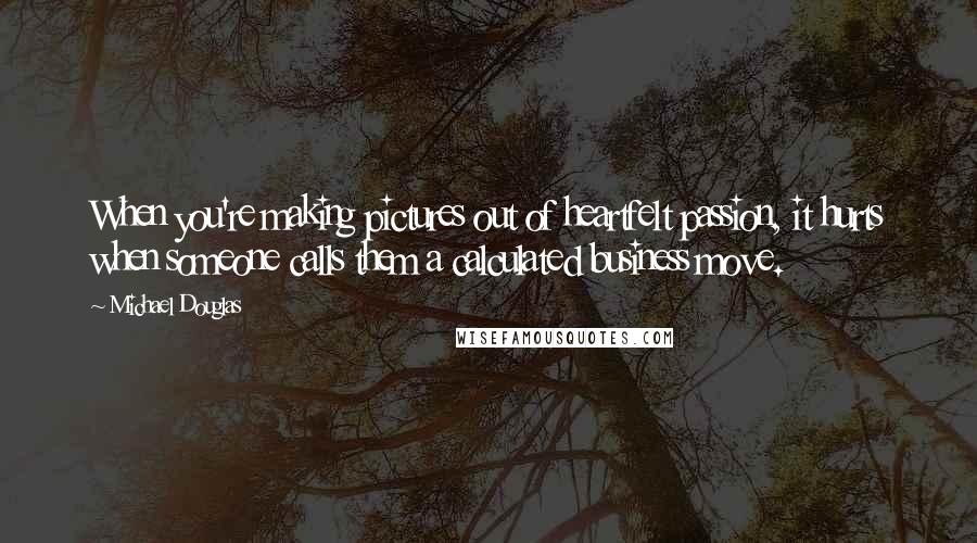 Michael Douglas quotes: When you're making pictures out of heartfelt passion, it hurts when someone calls them a calculated business move. Michael Douglas quotes: When you're making pictures out of heartfelt passion, it hurts when someone calls them a calculated business move.