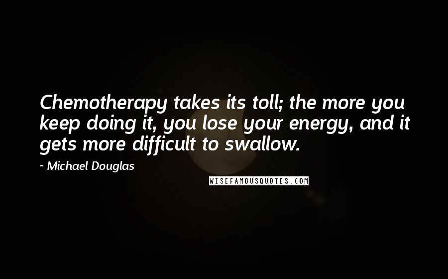 Michael Douglas quotes: Chemotherapy takes its toll; the more you keep doing it, you lose your energy, and it gets more difficult to swallow. Michael Douglas quotes: Chemotherapy takes its toll; the more you keep doing it, you lose your energy, and it gets more difficult to swallow.