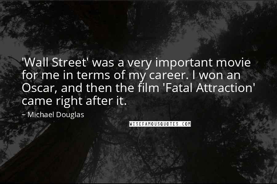 Michael Douglas quotes: 'Wall Street' was a very important movie for me in terms of my career. I won an Oscar, and then the film 'Fatal Attraction' came right after it. Michael Douglas quotes: 'Wall Street' was a very important movie for me in terms of my career. I won an Oscar, and then the film 'Fatal Attraction' came right after it.