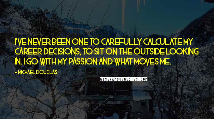 Michael Douglas quotes: I've never been one to carefully calculate my career decisions, to sit on the outside looking in. I go with my passion and what moves me. Michael Douglas quotes: I've never been one to carefully calculate my career decisions, to sit on the outside looking in. I go with my passion and what moves me.