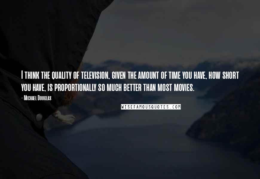 Michael Douglas quotes: I think the quality of television, given the amount of time you have, how short you have, is proportionally so much better than most movies. Michael Douglas quotes: I think the quality of television, given the amount of time you have, how short you have, is proportionally so much better than most movies.
