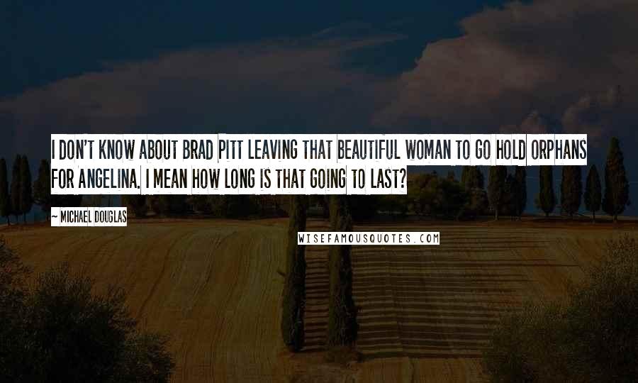 Michael Douglas quotes: I don't know about Brad Pitt leaving that beautiful woman to go hold orphans for Angelina. I mean how long is that going to last? Michael Douglas quotes: I don't know about Brad Pitt leaving that beautiful woman to go hold orphans for Angelina. I mean how long is that going to last?