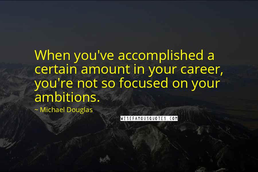 Michael Douglas quotes: When you've accomplished a certain amount in your career, you're not so focused on your ambitions.