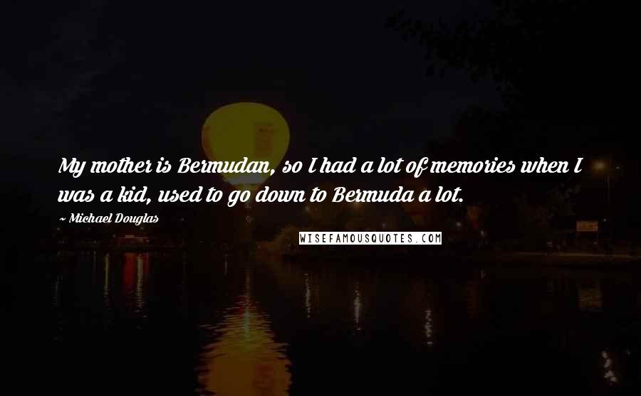Michael Douglas quotes: My mother is Bermudan, so I had a lot of memories when I was a kid, used to go down to Bermuda a lot. Michael Douglas quotes: My mother is Bermudan, so I had a lot of memories when I was a kid, used to go down to Bermuda a lot.