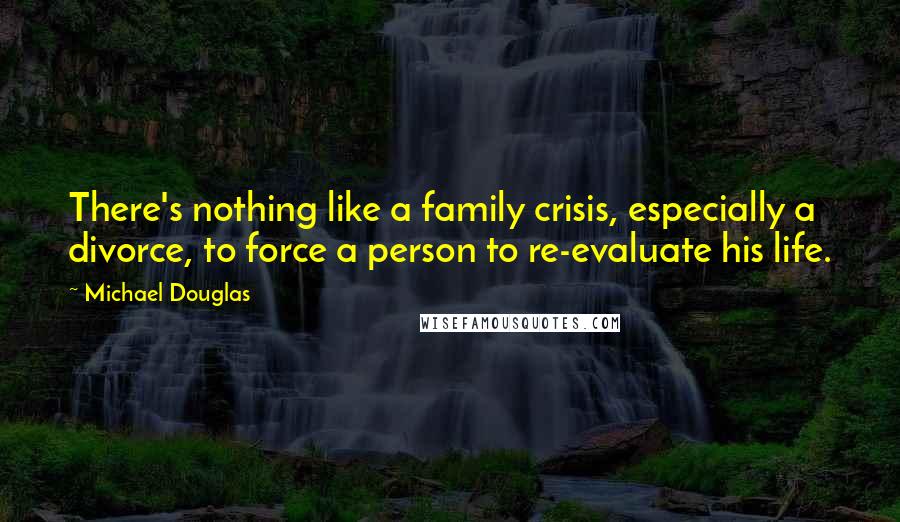 Michael Douglas quotes: There's nothing like a family crisis, especially a divorce, to force a person to re-evaluate his life. Michael Douglas quotes: There's nothing like a family crisis, especially a divorce, to force a person to re-evaluate his life.