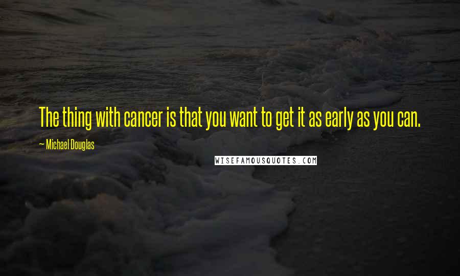 Michael Douglas quotes: The thing with cancer is that you want to get it as early as you can.