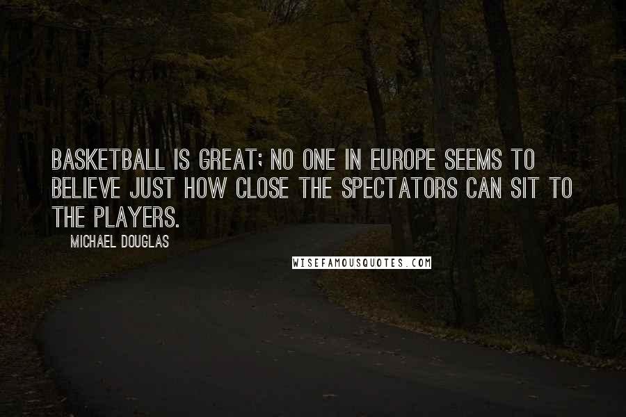 Michael Douglas quotes: Basketball is great; no one in Europe seems to believe just how close the spectators can sit to the players. Michael Douglas quotes: Basketball is great; no one in Europe seems to believe just how close the spectators can sit to the players.